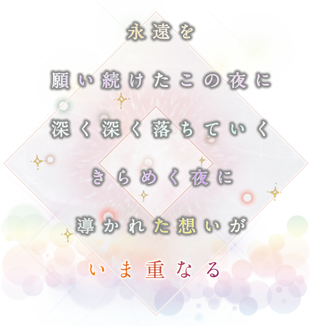 永遠を願い続けたこの夜に 深く深く落ちていく　きらめく夜に　導かれた想いが